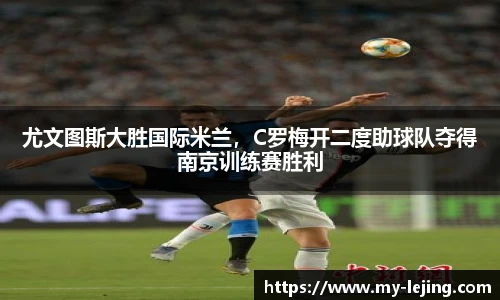 尤文图斯大胜国际米兰，C罗梅开二度助球队夺得南京训练赛胜利